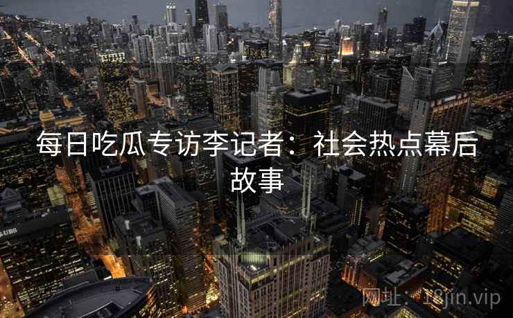 每日吃瓜专访李记者：社会热点幕后故事