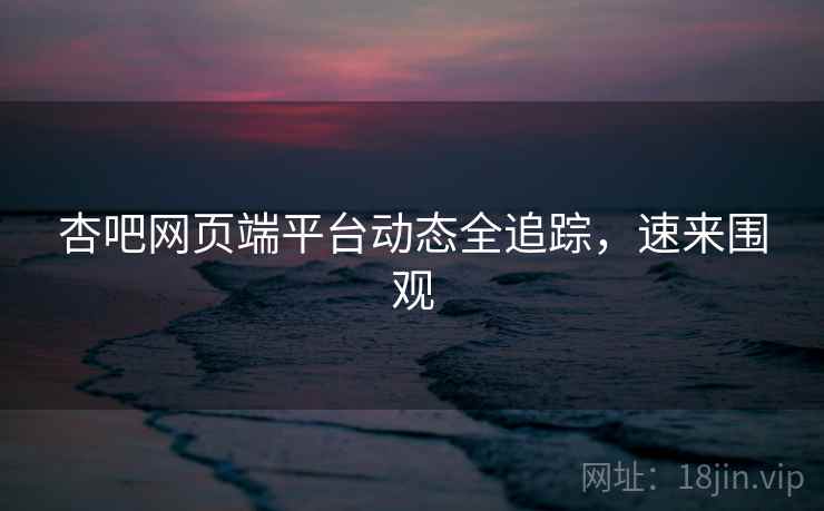 杏吧网页端平台动态全追踪，速来围观