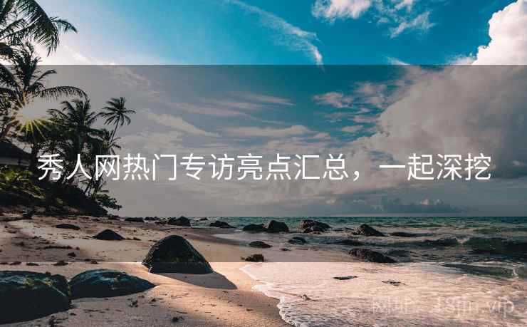秀人网热门专访亮点汇总，一起深挖