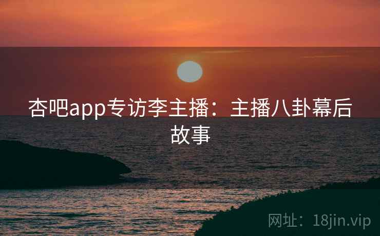 杏吧app专访李主播：主播八卦幕后故事