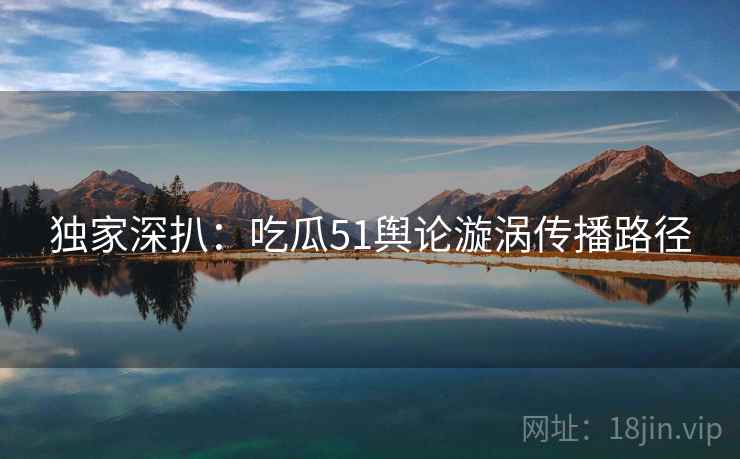 独家深扒：吃瓜51舆论漩涡传播路径