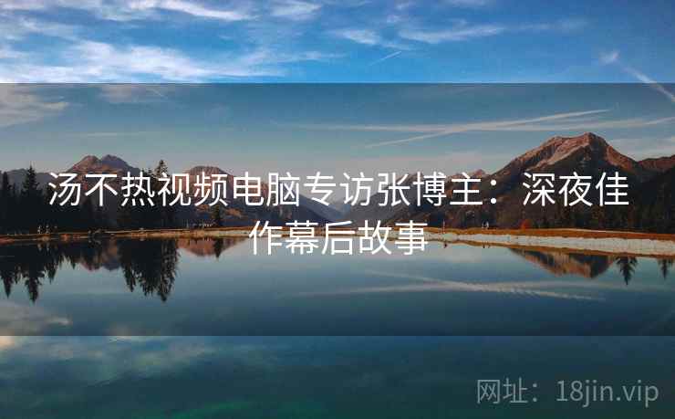 汤不热视频电脑专访张博主：深夜佳作幕后故事