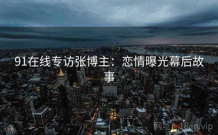 91在线专访张博主：恋情曝光幕后故事