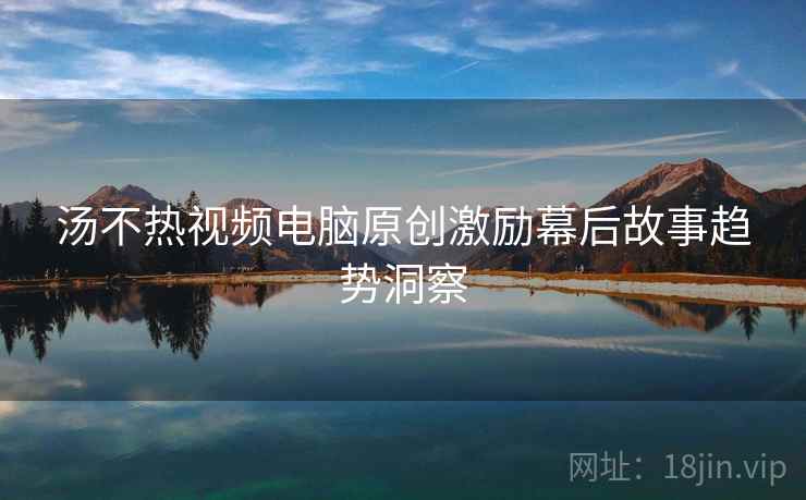 汤不热视频电脑原创激励幕后故事趋势洞察