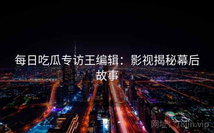 每日吃瓜专访王编辑:影视揭秘幕后故事