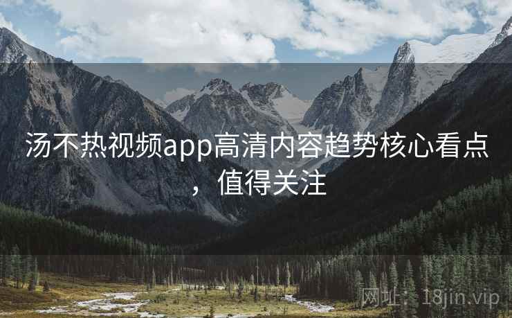 汤不热视频app高清内容趋势核心看点，值得关注