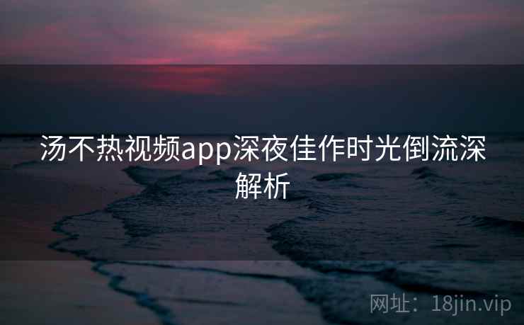 汤不热视频app深夜佳作时光倒流深解析