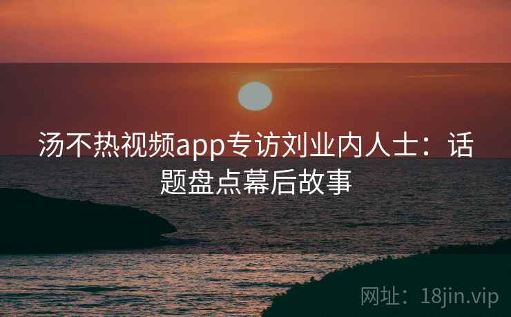 汤不热视频app专访刘业内人士：话题盘点幕后故事