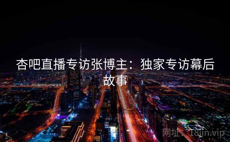 详细阅读:杏吧直播专访张博主:独家专访幕后故事 杏吧直播专访张博主:独家专访幕后故事